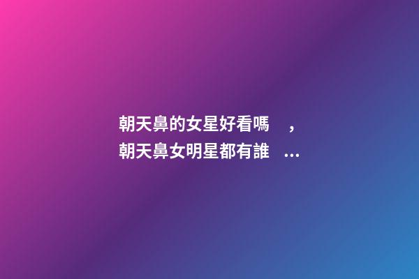 朝天鼻的女星好看嗎，朝天鼻女明星都有誰？